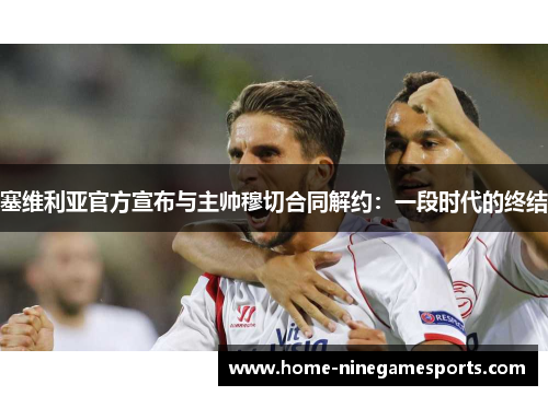 塞维利亚官方宣布与主帅穆切合同解约：一段时代的终结
